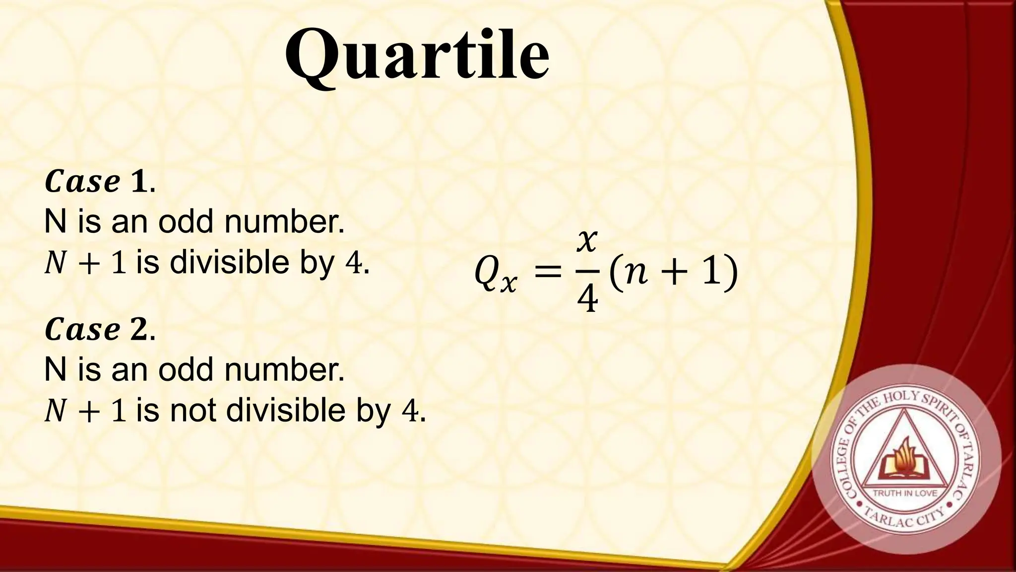 Quartile
𝑄𝑥 =
𝑥
4
(𝑛 + 1)
𝑪𝒂𝒔𝒆 𝟏.
N is an odd number.
𝑁 + 1 is divisible by 4.
𝑪𝒂𝒔𝒆 𝟐.
N is an odd number.
𝑁 + 1 is not divisible by 4.
 