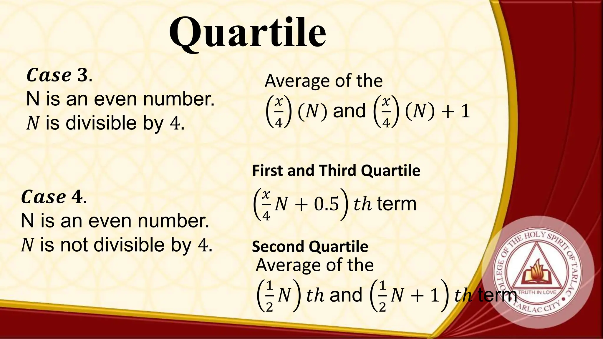 Quartile
𝑪𝒂𝒔𝒆 𝟑.
N is an even number.
𝑁 is divisible by 4.
Average of the
𝑥
4
(𝑁) and
𝑥
4
𝑁 + 1
𝑪𝒂𝒔𝒆 𝟒.
N is an even number.
𝑁 is not divisible by 4.
Average of the
1
2
𝑁 𝑡ℎ and
1
2
𝑁 + 1 𝑡ℎ term
Second Quartile
𝑥
4
𝑁 + 0.5 𝑡ℎ term
First and Third Quartile
 