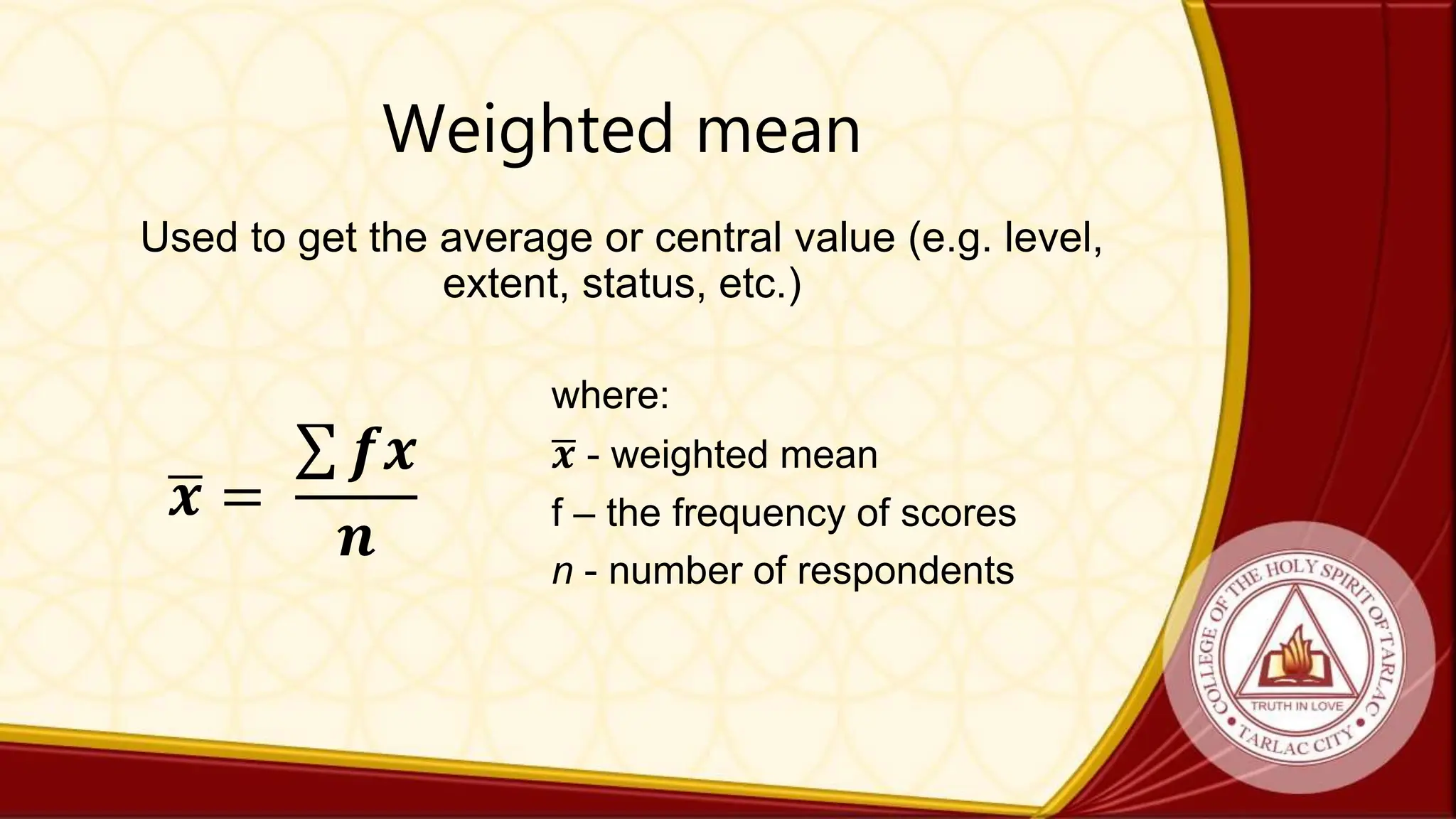 Weighted mean
Used to get the average or central value (e.g. level,
extent, status, etc.)
𝒙 =
𝒇𝒙
𝒏
where:
𝒙 - weighted mean
f – the frequency of scores
n - number of respondents
 