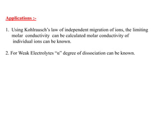 Applications :-
1. Using Kohlrausch’s law of independent migration of ions, the limiting
molar conductivity can be calculated molar conductivity of
individual ions can be known.
2. For Weak Electrolytes “α” degree of dissociation can be known.
 