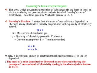  The laws, which govern the deposition of substances (In the form of ions) on
electrodes during the process of electrolysis, is called Faraday's laws of
electrolysis. These laws given by Michael Faraday in 1833.
 Faraday's first law: It states that, the mass of any substance deposited or
liberated at any electrode is directly proportional to the quantity of electricity
passed.
m α q
m = Mass of ions liberated in gm,
q = Quantity of electricity passed in Coulombs
= Current in Amperes ( i ) × Time in second (t)
m α i t
m = e i t
Where, e is constant, known as electrochemical equivalent (ECE) of the ion
deposited
( The mass of a subs deposited or liberated at any electrode during the
passage of one coulomb of electricity during is the electrolysis is known
as ECE)
Faraday’s laws of electrolysis
 
