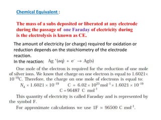 Chemical Equivalent :
The mass of a subs deposited or liberated at any electrode
during the passage of one Faraday of electricity during
is the electrolysis is known as CE.
The amount of electricity (or charge) required for oxidation or
reduction depends on the stoichiometry of the electrode
reaction.
In the reaction:
 