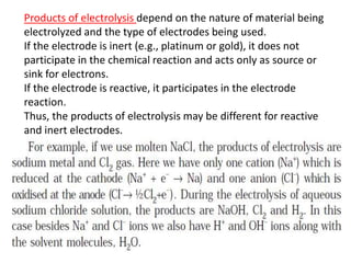Products of electrolysis depend on the nature of material being
electrolyzed and the type of electrodes being used.
If the electrode is inert (e.g., platinum or gold), it does not
participate in the chemical reaction and acts only as source or
sink for electrons.
If the electrode is reactive, it participates in the electrode
reaction.
Thus, the products of electrolysis may be different for reactive
and inert electrodes.
 