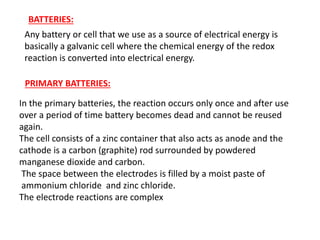 BATTERIES:
Any battery or cell that we use as a source of electrical energy is
basically a galvanic cell where the chemical energy of the redox
reaction is converted into electrical energy.
PRIMARY BATTERIES:
In the primary batteries, the reaction occurs only once and after use
over a period of time battery becomes dead and cannot be reused
again.
The cell consists of a zinc container that also acts as anode and the
cathode is a carbon (graphite) rod surrounded by powdered
manganese dioxide and carbon.
The space between the electrodes is filled by a moist paste of
ammonium chloride and zinc chloride.
The electrode reactions are complex
 