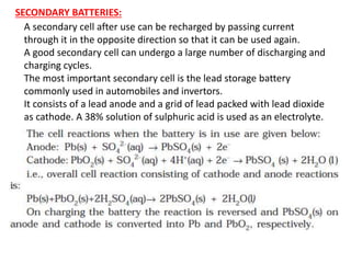 SECONDARY BATTERIES:
A secondary cell after use can be recharged by passing current
through it in the opposite direction so that it can be used again.
A good secondary cell can undergo a large number of discharging and
charging cycles.
The most important secondary cell is the lead storage battery
commonly used in automobiles and invertors.
It consists of a lead anode and a grid of lead packed with lead dioxide
as cathode. A 38% solution of sulphuric acid is used as an electrolyte.
 