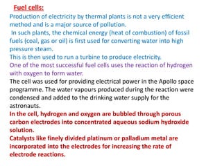 Fuel cells:
Production of electricity by thermal plants is not a very efficient
method and is a major source of pollution.
In such plants, the chemical energy (heat of combustion) of fossil
fuels (coal, gas or oil) is first used for converting water into high
pressure steam.
This is then used to run a turbine to produce electricity.
One of the most successful fuel cells uses the reaction of hydrogen
with oxygen to form water.
The cell was used for providing electrical power in the Apollo space
programme. The water vapours produced during the reaction were
condensed and added to the drinking water supply for the
astronauts.
In the cell, hydrogen and oxygen are bubbled through porous
carbon electrodes into concentrated aqueous sodium hydroxide
solution.
Catalysts like finely divided platinum or palladium metal are
incorporated into the electrodes for increasing the rate of
electrode reactions.
 