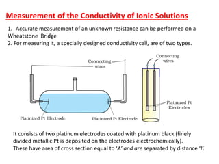 Measurement of the Conductivity of Ionic Solutions
1. Accurate measurement of an unknown resistance can be performed on a
Wheatstone Bridge
2. For measuring it, a specially designed conductivity cell, are of two types.
It consists of two platinum electrodes coated with platinum black (finely
divided metallic Pt is deposited on the electrodes electrochemically).
These have area of cross section equal to ‘A’ and are separated by distance ‘l’.
 
