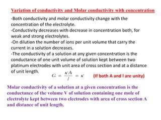 Variation of conductivity and Molar conductivity with concentration
-Both conductivity and molar conductivity change with the
concentration of the electrolyte.
-Conductivity decreases with decrease in concentration both, for
weak and strong electrolytes.
-On dilution the number of ions per unit volume that carry the
current in a solution decreases.
-The conductivity of a solution at any given concentration is the
conductance of one unit volume of solution kept between two
platinum electrodes with unit area of cross section and at a distance
of unit length.
Molar conductivity of a solution at a given concentration is the
conductance of the volume V of solution containing one mole of
electrolyte kept between two electrodes with area of cross section A
and distance of unit length.
(If both A and l are unity)
 
