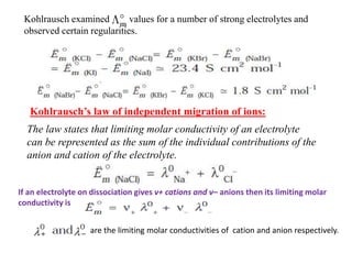 Kohlrausch examined values for a number of strong electrolytes and
observed certain regularities.
Kohlrausch’s law of independent migration of ions:
The law states that limiting molar conductivity of an electrolyte
can be represented as the sum of the individual contributions of the
anion and cation of the electrolyte.
If an electrolyte on dissociation gives v+ cations and v– anions then its limiting molar
conductivity is
are the limiting molar conductivities of cation and anion respectively.
 