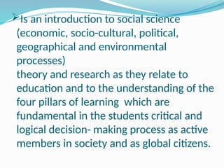 Is an introduction to social science
(economic, socio-cultural, political,
geographical and environmental
processes)
theory and research as they relate to
education and to the understanding of the
four pillars of learning which are
fundamental in the students critical and
logical decision- making process as active
members in society and as global citizens.
 