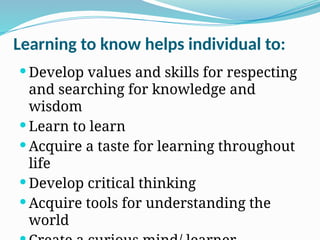 Learning to know helps individual to:
 Develop values and skills for respecting
and searching for knowledge and
wisdom
 Learn to learn
 Acquire a taste for learning throughout
life
 Develop critical thinking
 Acquire tools for understanding the
world
 