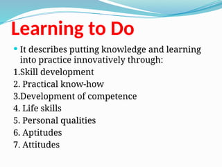 Learning to Do
 It describes putting knowledge and learning
into practice innovatively through:
1.Skill development
2. Practical know-how
3.Development of competence
4. Life skills
5. Personal qualities
6. Aptitudes
7. Attitudes
 