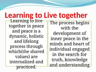 Learning to Live together
Learning to live
together in peace
and peace is a
dynamic, holistic
and lifelong
process through
which(the shared
values) are
internalized and
practiced.
The process begins
with the
development of
inner peace in the
minds and heart of
individual engaged
in the search for
truth, knowledge
and understanding
 
