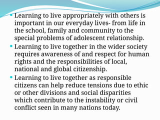  Learning to live appropriately with others is
important in our everyday lives- from life in
the school, family and community to the
special problems of adolescent relationship.
 Learning to live together in the wider society
requires awareness of and respect for human
rights and the responsibilities of local,
national and global citizenship.
 Learning to live together as responsible
citizens can help reduce tensions due to ethic
or other divisions and social disparities
which contribute to the instability or civil
conflict seen in many nations today.
 