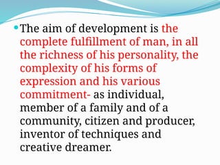 The aim of development is the
complete fulfillment of man, in all
the richness of his personality, the
complexity of his forms of
expression and his various
commitment- as individual,
member of a family and of a
community, citizen and producer,
inventor of techniques and
creative dreamer.
 