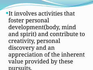 It involves activities that
foster personal
development(body, mind
and spirit) and contribute to
creativity, personal
discovery and an
appreciation of the inherent
value provided by these
 