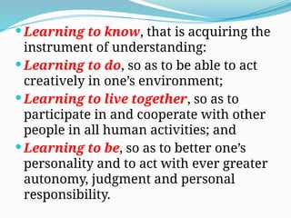  Learning to know, that is acquiring the
instrument of understanding:
 Learning to do, so as to be able to act
creatively in one’s environment;
 Learning to live together, so as to
participate in and cooperate with other
people in all human activities; and
 Learning to be, so as to better one’s
personality and to act with ever greater
autonomy, judgment and personal
responsibility.
 
