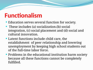 Functionalism
 Education serves several function for society.
 These includes (a) socialization.(b) social
integration, (c) social placement and (d) social and
cultural innovation.
 Latent functions include child care, the
establishment of peer relationship and lowering
unemployment by keeping high school students out
of the full-time labor force.
 Problems in the educational institution harm society
because all these functions cannot be completely
fulfilled.
 