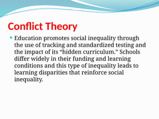 Conflict Theory
 Education promotes social inequality through
the use of tracking and standardized testing and
the impact of its “hidden curriculum.” Schools
differ widely in their funding and learning
conditions and this type of inequality leads to
learning disparities that reinforce social
inequality.
 