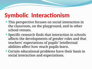 Symbolic Interactionism
 This perspective focuses on social interaction in
the classroom, on the playground, and in other
school venues.
 Specific research finds that interaction in schools
affects the developments of gender roles and that
teachers’ expectations of pupils’ Intellectual
abilities affect how much pupils learn.
 Certain educational problems have their basis in
social interaction and expectations.
 