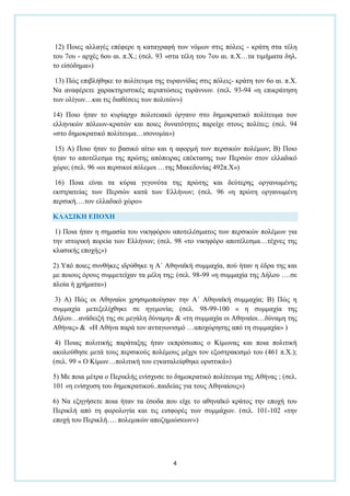 4
12) Πνηεο αιιαγέο επέθεξε ε θαηαγξαθή ησλ λφκσλ ζηηο πφιεηο - θξάηε ζηα ηέιε
ηνπ 7νπ - αξρέο 6νπ αη. π.Υ.; (ζει. 93 «ζηα ηέιε ηνπ 7νπ αη. π.Υ…ηα ηηκήκαηα δει.
ην είζφδεκα»)
13) Πψο επηβιήζεθε ην πνιίηεπκα ηεο ηπξαλλίδαο ζηηο πφιεηο- θξάηε ηνλ 6ν αη. π.Υ.
Να αλαθέξεηε ραξαθηεξηζηηθέο πεξηπηψζεηο ηπξάλλσλ. (ζει. 93-94 «ε επηθξάηεζε
ησλ νιίγσλ…θαη ηηο δηαζέζεηο ησλ πνιηηψλ»)
14) Πνην ήηαλ ην θπξίαξρν πνιηηεηαθφ φξγαλν ζην δεκνθξαηηθφ πνιίηεπκα ησλ
ειιεληθψλ πφιεσλ-θξαηψλ θαη πνηεο δπλαηφηεηεο παξείρε ζηνπο πνιίηεο; (ζει. 94
«ζην δεκνθξαηηθφ πνιίηεπκα…ηζνλνκία»)
15) Α) Πνην ήηαλ ην βαζηθφ αίηην θαη ε αθνξκή ησλ πεξζηθψλ πνιέκσλ; Β) Πνην
ήηαλ ην απνηέιεζκα ηεο πξψηεο απφπεηξαο επέθηαζεο ησλ Πεξζψλ ζηνλ ειιαδηθφ
ρψξν; (ζει. 96 «νη πεξζηθνί πφιεκνη …ηεο Μαθεδνλίαο 492π.Υ»)
16) Πνηα είλαη ηα θχξηα γεγνλφηα ηεο πξψηεο θαη δεχηεξεο νξγαλσκέλεο
εθζηξαηείαο ησλ Πεξζψλ θαηά ησλ Διιήλσλ; (ζει. 96 «ε πξψηε νξγαλσκέλε
πεξζηθή….ηνλ ειιαδηθφ ρψξν»
ΚΛΑ΢ΙΚΗ ΕΠΟΥΗ
1) Πνηα ήηαλ ε ζεκαζία ηνπ ληθεθφξνπ απνηειέζκαηνο ησλ πεξζηθψλ πνιέκσλ γηα
ηελ ηζηνξηθή πνξεία ησλ Διιήλσλ; (ζει. 98 «ην ληθεθφξν απνηέιεζκα…ηέρλεο ηεο
θιαζηθήο επνρήο»)
2) Τπφ πνηεο ζπλζήθεο ηδξχζεθε ε Α΄ Αζελατθή ζπκκαρία, πνχ ήηαλ ε έδξα ηεο θαη
κε πνηνπο φξνπο ζπκκεηείραλ ηα κέιε ηεο; (ζει. 98-99 «ε ζπκκαρία ηεο Γήινπ ….ζε
πινία ή ρξήκαηα»)
3) Α) Πψο νη Αζελαίνη ρξεζηκνπνίεζαλ ηελ Α΄ Αζελατθή ζπκκαρία; Β) Πψο ε
ζπκκαρία κεηεμειίρζεθε ζε εγεκνλία; (ζει. 98-99-100 « ε ζπκκαρία ηεο
Γήινπ…αλάδεημή ηεο ζε κεγάιε δχλακε» & «ηε ζπκκαρία νη Αζελαίνη…δχλακε ηεο
Αζήλαο» & «Η Αζήλα παξά ηνλ αληαγσληζκφ …απνρψξεζεο απφ ηε ζπκκαρία» )
4) Πνηαο πνιηηηθήο παξάηαμεο ήηαλ εθπξφζσπνο ν Κίκσλαο θαη πνηα πνιηηηθή
αθνινχζεζε κεηά ηνπο πεξζηθνχο πνιέκνπο κέρξη ηνλ εμνζηξαθηζκφ ηνπ (461 π.Υ.);
(ζει. 99 « Ο Κίκσλ…πνιηηηθή ηνπ εγθαηαιείθζεθε νξηζηηθά»)
5) Με πνηα κέηξα ν Πεξηθιήο ελίζρπζε ην δεκνθξαηηθφ πνιίηεπκα ηεο Αζήλαο ; (ζει.
101 «ε ελίζρπζε ηνπ δεκνθξαηηθνχ..παηδείαο γηα ηνπο Αζελαίνπο»)
6) Να εμεγήζεηε πνηα ήηαλ ηα έζνδα πνπ είρε ην αζελατθφ θξάηνο ηελ επνρή ηνπ
Πεξηθιή απφ ηε θνξνινγία θαη ηηο εηζθνξέο ησλ ζπκκάρσλ. (ζει. 101-102 «ηελ
επνρή ηνπ Πεξηθιή…. πνιεκηθψλ απνδεκηψζεσλ»)
 