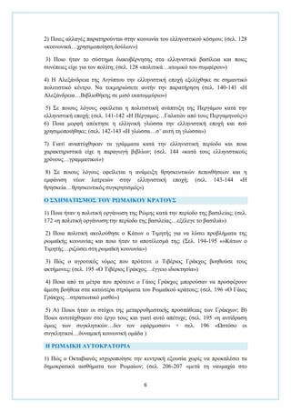 6
2) Πνηεο αιιαγέο παξαηεξνχληαη ζηελ θνηλσλία ηνπ ειιεληζηηθνχ θφζκνπ; (ζει. 128
«θνηλσληθά…ρξεζηκνπνίεζε δνχισλ»)
3) Πνην ήηαλ ην ζχζηεκα δηαθπβέξλεζεο ζηα ειιεληζηηθά βαζίιεηα θαη πνηεο
ζπλέπεηεο είρε γηα ηνλ πνιίηε; (ζει. 128 «πνιηηηθά…αηνκηθφ ηνπ ζπκθέξνλ»)
4) Η Αιεμάλδξεηα ηεο Αηγχπηνπ ηελ ειιεληζηηθή επνρή εμειίρζεθε ζε ζεκαληηθφ
πνιηηηζηηθφ θέληξν. Να ηεθκεξηψζεηε απηήλ ηελ παξαηήξεζε (ζει. 140-141 «Η
Αιεμάλδξεηα…Βηβιηνζήθεο ζε κηζφ εθαηνκκχξην»)
5) ΢ε πνηνπο ιφγνπο νθείιεηαη ε πνιηηηζηηθή αλάπηπμε ηεο Πεξγάκνπ θαηά ηελ
ειιεληζηηθή επνρή; (ζει. 141-142 «Η Πέξγακνο…Γαιαηψλ απφ ηνπο Πεξγακελνχο»)
6) Πνηα κνξθή απέθηεζε ε ειιεληθή γιψζζα ηελ ειιεληζηηθή επνρή θαη πνχ
ρξεζηκνπνηήζεθε; (ζει. 142-143 «Η γιψζζα…ζ’ απηή ηε γιψζζα»)
7) Γηαηί αλαπηχρζεθαλ ηα γξάκκαηα θαηά ηελ ειιεληζηηθή πεξίνδν θαη πνηα
ραξαθηεξηζηηθά είρε ε παξαγσγή βηβιίσλ; (ζει. 144 «θαηά ηνπο ειιεληζηηθνχο
ρξφλνπο…γξακκαηηθνί»)
8) ΢ε πνηνπο ιφγνπο νθείιεηαη ε αλάκεημε ζξεζθεπηηθψλ πεπνηζήζεσλ θαη ε
εκθάληζε λέσλ ιαηξεηψλ ζηελ ειιεληζηηθή επνρή; (ζει. 143-144 «Η
ζξεζθεία…ζξεζθεπηηθφο ζπγθξεηηζκφο»)
Ο ΢ΥΗΜΑΣΙ΢ΜΟ΢ ΣΟΤ ΡΩΜΑΙΚΟΤ ΚΡΑΣΟΤ΢
1) Πνηα ήηαλ ε πνιηηηθή νξγάλσζε ηεο Ρψκεο θαηά ηελ πεξίνδν ηεο βαζηιείαο; (ζει.
172 «ε πνιηηηθή νξγάλσζε:ηελ πεξίνδν ηεο βαζηιείαο…εμέιεγε ην βαζηιηά»)
2) Πνηα πνιηηηθή αθνινχζεζε ν Κάησλ ν Σηκεηήο γηα λα ιχζεη πξνβιήκαηα ηεο
ξσκατθήο θνηλσλίαο θαη πνην ήηαλ ην απνηέιεζκά ηεο; (΢ει. 194-195 «»Κάησλ ν
Σηκεηήο…ξηδψζεη ζηε ξσκατθή θνηλσλία»)
3) Πψο ν αγξνηηθφο λφκνο πνπ πξφηεηλε ν Σηβέξηνο Γξάθρνο βνεζνχζε ηνπο
αθηήκνλεο; (ζει. 195 «Ο Σηβέξηνο Γξάθρνο…έγγεην ηδηνθηεζία»)
4) Πνηα απφ ηα κέηξα πνπ πξφηεηλε ν Γάηνο Γξάθρνο κπνξνχζαλ λα πξνζθέξνπλ
άκεζε βνήζεηα ζηα θαηψηεξα ζηξψκαηα ηνπ Ρσκατθνχ θξάηνπο; (ζει. 196 «Ο Γάηνο
Γξάθρνο…ζηξαηησηηθφ κηζζφ»)
5) Α) Πνηνη ήηαλ νη ζηφρνη ηεο κεηαξξπζκηζηηθήο πξνζπάζεηαο ησλ Γξάθρσλ; Β)
Πνηνη αληηηάρζεθαλ ζην έξγν ηνπο θαη γηαηί απηφ απέηπρε; (ζει. 195 «ε αληίδξαζε
φκσο ησλ ζπγθιεηηθψλ…δελ ηνλ εθάξκνζαλ» + ζει. 196 «Ωζηφζν νη
ζπγθιεηηθνί…δπλακηθή θνηλσληθή νκάδα )
Η ΡΩΜΑΙΚΗ ΑΤΣΟΚΡΑΣΟΡΙΑ
1) Πψο ν Οθηαβηαλφο ηζρπξνπνίεζε ηελ θεληξηθή εμνπζία ρσξίο λα πξνθαιέζεη ηα
δεκνθξαηηθά αηζζήκαηα ησλ Ρσκαίσλ; (ζει. 206-207 «κεηά ηε λαπκαρία ζην
 