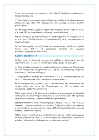 7
Άθηην…ζηελ θαηαλνκή ηεο εμνπζίαο» + ζει. 208 «Ο Οθηαβηαλφο ζπγθέληξσζε..ε
παξακηθξή αληίδξαζε»)
2) Πνηεο ήηαλ νη ζηξαηησηηθέο κεηαξξπζκίζεηο πνπ επέβαιε ν Οθηαβηαλφο θαη πνην
απνηέιεζκα είραλ; (΢ει. 208 «ζηήξηγκα ηνπ λένπ κνλάξρε…ηεζζάξσλ ρηιηάδσλ
ρηιηνκέηξσλ»)
3) Τπφ πνηεο ζπλζήθεο έδεζαλ νη ππήθννη ηνπ Ρσκατθνχ θξάηνπο θαηά ηνλ 2ν αη.
κ.Υ.; (ζει. 213 «ην ξσκατθφ θξάηνο ηδηαίηεξα…ξσκατθφ δίθαην»)
4) Γηαηί κεηψζεθε ν πξσηαγσληζηηθφο ξφινο ηεο Ρψκεο έλαληη ησλ επαξρηψλ ηνλ 2ν
αη. κ.Υ.; (ζει. 212-213 «σζηφζν, ν πξσηαγσληζηηθφο ξφινο…αλαγλσξηζηνχλ σο
ξσκαίνη πνιίηεο»)
5) Πψο δηακνξθψζεθε θαη εμειίρζεθε ηελ απηνθξαηνξηθή πεξίνδν ην ξσκατθφ
δίθαην; (ζει. 213-214 «Η κεγαιχηεξε πξνζθνξά ηνπ ξσκατθνχ
πλεχκαηνο…αξγφηεξα ηνλ 4ν αη. κ. Υ»)
Τ΢ΣΕΡΗ ΑΡΥΑΙΟΣΗΣΑ
1) Πνην ήηαλ ην δηνηθεηηθφ ζχζηεκα πνπ επέβαιε ν Γηνθιεηηαλφο θαη πψο
νξγαλψζεθε; (ζει. 234-235 «νη δηνηθεηηθέο αιιαγέο…ε έδξα ηεο ζπγθιήηνπ»)
2) Πνηα κεηαβνιή πθίζηαηαη ην ξσκατθφ πνιίηεπκα ζηα ρξφληα ηνπ Γηνθιεηηαλνχ
θαη πνηα ζηνηρεία ηελ ηεθκεξηψλνπλ; (ζει. 235-236 «ε αιιαγή ζηε κνξθή ηνπ
πνιηηεχκαηνο…απφιπηνο κνλάξρεο»)
3) Ση πξνέβιεπε ην δηάηαγκα ησλ Μεδηνιάλσλ (313 κ.Υ.) θαη πνηα ε ζεκαζία ηνπ;
(ζει. 237 «απνθαζηζηηθφ ξφιν…ππεθφσλ ηεο απηνθξαηνξίαο»)
4) Να αλαθέξεηε ηξεηο ελέξγεηεο ηνπ Μ. Κσλζηαληίλνπ πνπ απνδεηθλχνπλ ηελ
επλντθή ζηάζε ηνπ έλαληη ηνπ Υξηζηηαληζκνχ. (ζ. 237 «ε έθδνζε ηνπ
δηαηάγκαηνο…βαθηίζηεθε ρξηζηηαλφο»)
5) Γηα πνηνπο ιφγνπο ν Μ. Κσλζηαληίλνο κεηέθεξε ηελ πξσηεχνπζα ηνπ Ρσκατθνχ
θξάηνπο θαη πνηα πιενλεθηήκαηα παξνπζίαδε ε κεηαθνξά ηεο; (ζει. 238 «ε ίδξπζε
ηεο Κσλζηαληηλνχπνιεο…πξννδεπηηθά ειιεληθφ ραξαθηήξα»)
6) Πψο θαηαιχζεθε ην δπηηθφ Ρσκατθφ θξάηνο ην 476 κ.Υ.; (ζει. 251 «ην 476 κ.Υ. ν
Οδφαθξνο….αξρή ηνπ Μεζαίσλα γηα ηε Γχζε») 7) Πνηα δηνηθεηηθά κέηξα πηνζέηεζε
ν Ινπζηηληαλφο θαη πνχ απνζθνπνχζαλ ; (ζει. 257-258 «ζεκειηψζεθε λέν δηνηθεηηθφ
ζχζηεκα…κεζαησληθφ θφζκν»)
8) Πνην είλαη ην λνκνζεηηθφ έξγν ηνπ Ινπζηηληαλνχ, ζε πνηα γιψζζα είλαη γξακκέλν
θαη πνηα ε ζεκαζία ηνπ; (ζει. 257 «έγηλε ζπζηεκαηηθή θσδηθνπνίεζε…επξσπατθψλ
θξαηψλ» + «ζεκειηψζεθε λέν δηνηθεηηθφ…κεγάισλ γαηνθηεζηψλ»)
 