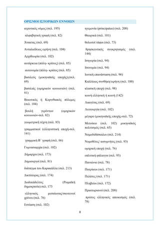 8
ΟΡΙ΢ΜΟΙ Ι΢ΣΟΡΙΚΩΝ ΕΝΝΟΙΩΝ
αγξνηηθφο λφκνο (ζει. 195)
αιθαβεηηθή γξαθή (ζει. 82)
Άλαθηαο (ζει. 69)
Αληαιθίδεηνο εηξήλε (ζει. 104)
Αξρηζεσξία (ζει. 102)
απηάξθεηα (πφιε- θξάηνο) (ζει. 85)
απηνλνκία (πφιε- θξάηνο (ζει. 85)
βαζηιεχο (κπθελατθήο επνρήο),(ζει.
69)
βαζηιηάο (νκεξηθψλ θνηλσληψλ) (ζει.
81)
Βνησηηθφο ή Κνξηλζηαθφο πφιεκνο
(ζει. 104)
βνπιή γεξφλησλ (νκεξηθψλ
θνηλσληψλ-ζει. 82)
γεσκεηξηθή ηέρλε (ζει. 83)
γξακκαηηθνί (ειιεληζηηθή επνρή-ζει.
141)
γξακκηθή Β΄ γξαθή (ζει. 66)
Γπκλαζηαξρία (ζει. 102)
Γήκαξρνη (ζει. 173)
Γεκηνπξγνί (ζει. 81)
δηάηαγκα ηνπ Καξαθάιια (ζει. 213)
Γηθηάηνξαο (ζει. 174)
Γσδεθάδειηνο (Ρσκατθή
δεκνθξαηία).ζει. 173
ειιεληθφο κεζαίσλαο/ζθνηεηλνί
ρξφλνη (ζει. 76)
Δζηίαζε (ζει. 102)
εγεκνλία (principatus) (ζει. 208)
Θεσξηθά (ζει. 101)
ζνισηνί ηάθνη (ζει. 73)
ζξεζθεπηηθφο ζπγθξεηηζκφο (ζει.
144)
Ιζεγνξία (ζει. 94)
Ιζνλνκία (ζει. 94)
Ισληθή επαλάζηαζε (ζει. 96)
Καιιίεηνο ζπλζήθε/εηξήλε (ζει. 100)
θιαζηθή επνρή (ζει. 98)
θνηλή ειιεληθή ή θνηλή (142)
Λααγέηαο (ζει. 69)
Λεηηνπξγία (ζει. 102)
κέγαξν (κπθελατθήο επνρήο-ζει. 72)
Μεηνίθην (ζει. 102) κπθελατθφο
πνιηηηζκφο (ζει. 65)
Ννκνδηδάζθαινη (ζει. 214)
Ννκνζέηεο/ αηζπκλήηεο (ζει. 93)
νκεξηθή επνρή (ζει. 76)
νπιηηηθή θάιαγγα (ζει. 93)
Παληψλην (ζει. 78)
Παηξίθηνη (ζει. 171)
Πειάηεο (ζει. 171)
Πιεβείνη (ζει. 172)
Πξαηησξηαλνί (ζει. 208)
πξψηνο ειιεληθφο απνηθηζκφο (ζει.
78)
 
