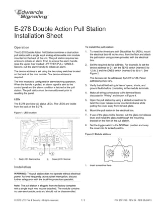 © 2013 UTC Fire & Security. All rights reserved. 1 / 2 P/N 3101230 • REV 04 • REB 28JAN13
E-278 Double Action Pull Station
Installation Sheet
Operation
This E-278 Double Action Pull Station combines a dual action
pull station with a single input analog addressable mini module
mounted on the back of the unit. The pull station requires two
actions to initiate an alarm. First, to access the alarm handle,
raise the upper door marked LIFT THEN PULL HANDLE.
Second, pull the alarm handle to initiate an alarm.
The device address is set using the two rotary switches located
on the back of the mini module. One device address is
required.
The mini module is configured for alarm latching operation.
When the handle is pulled, an alarm signal is sent to the
control panel and the alarm condition is latched at the pull
station. The pull station must be manually reset prior to
resetting the panel.
LEDs
The E-278 provides two status LEDs. The LEDS are visible
from the back of the E-278.
Figure 1: LED location
21
1. Red LED: Alarm/active 2. Green LED: Normal
Installation
WARNING: This pull station does not operate without electrical
power. As fires frequently cause power interruption, discuss
further safeguards with the local fire protection specialist.
Note: The pull station is shipped from the factory complete
with a single input mini module attached. The module contains
no user-serviceable parts and should not be disassembled.
To install the pull station:
1. To meet the Americans with Disabilities Act (ADA), mount
the electrical box 48 inches max. from the floor and attach
the pull station using screws provided with the electrical
box.
2. Set the required device address. For example, to set the
device address for 21, set the TENS switch (marked 0 to
12) to 2 and the ONES switch (marked 0 to 9) to 1. See
Figure 2.
The devices can be addressed from 01 to 129. Panel
addressing may vary.
3. Verify that all field wiring is free of opens, shorts, and
ground faults before connecting to the module terminals.
4. Make all wiring connections to the terminal block
discussed in “Wiring” and shown in Figure 4.
5. Open the pull station by using a slotted screwdriver to
twist the cover release screw counterclockwise while
pulling the cover away from its back plate.
6. Mount the pull station in the electrical box.
7. If use of the glass rod is desired, pull the glass rod release
lever and install the glass rod through the mounting
bracket on the front of the pull station.
8. Set the toggle switch to the NORMAL position and snap
the cover into its locked position.
Figure 2: Module address
1
01
2
3
4
5 6
12
11
10
9
87
0 9
1
2
3
4 5
6
7
8
1. Insert screwdriver here
 