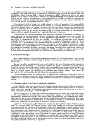 26 Education & Formation – e-304-02, Mars - 2016
Se débarrassant progressivement des liens de dépendance avec leurs parents, les adolescents
s’engagent dans des relations de proximité plus soutenues avec les pairs, les menant vers leur
identification adulte (Larivey, 2001 ; Marcelli et Braconnier, 2007). Néanmoins, ceux-ci ont aussi
besoin de leurs proches pour s’affirmer, renforcer leur identité et se forger une autonomie. La flexibilité
offerte par les outils de mutualisation et de paramétrage du partage fournirait aux adolescents
l’opportunité de répondre à cette quête de l’indépendance balancée par leurs besoins de limites, de
structure, de sécurité, de régulation (Brazelton, 2009).
Enfin, dans un troisième temps, notre problématique se centre sur la question de la responsabilité
des adolescents face à des actions dont ils ne seraient pas capables de mesurer les conséquences
(Scholler et Damas, 2008). Le partage intempestif de photos pourrait en effet conduire à des dérives
liées à la protection de leur intimité et de leur vie privée. Ces activités mettant en jeu le respect
d’autrui et les droits liés au respect de l’image et de la propriété intellectuelle, le confronteraient
également à leur capacité à assumer leur responsabilité civique et citoyenne.
A cette période, les relations privilégiées avec les pairs s’intensifiant et prenant de plus en plus de
place dans la vie des adolescents, celles-ci représentent de nouveaux enjeux sur le plan du
développement de l’identité sociale. Ils font également l’apprentissage de la vie collective et
découvrent la responsabilité au sein des groupes. Les pratiques de publication et de partage
déployées dans un environnement dont le cadre juridique et éthique n’est pas assez clairement défini
(Graziani, 2012) leur procurent une certaine marge de liberté qu’ils apprennent à négocier. Leurs
impulsions de prise de risques les pousseraient à entraver les lois, à se mettre en danger ou à ne pas
tenir compte des autres membres de la communauté, mais ces attitudes seraient néanmoins
pondérées par les valeurs acquises, les codes, les règles. Dans la course effrénée au partage de
photos dictée par le culte de l’instantané (Dagnaud, 2011), une perte de vigilance de la part des
adolescents risquerait de compromettre leur réputation ou celles des personnes identifiées.
5. Construction théorique
Notre cadre théorique s’articule autour des deux dimensions de notre problématique : les pratiques
adolescentes de publication et de partage de photos sur les réseaux sociaux et la construction de
l’autonomie.
Ce cadre constitue un socle de référence pour la définition des sous dimensions et des indicateurs
permettant de les renseigner. Les concepts explorés ont guidé l’élaboration de notre corpus
d’analyse, grille de référence à partir de laquelle nous avons développé nos deux outils d’enquêtes : la
grille d’observation des réseaux sociaux et le questionnaire administré à 250 adolescents. Il s’agit
dans un premier temps, de circonscrire la dimension des réseaux sociaux, pour définir les
particularités des fonctionnalités, des activités et des espaces de partage.
Dans un deuxième temps, nous développons la dimension de l’autonomie. Notre objectif étant de
rechercher au niveau de chacun des domaines identifiés, les processus psycho affectifs, sociaux et
cognitifs mis en jeu par les principaux usages en lien avec les activités de publication et de partage de
photos.
5.1. Réseaux sociaux et activités de publication de photos
En vue d’étudier les processus mis en jeu lors des pratiques adolescentes en réseau, nous avons
cherché à identifier les outils, types d’activités et réseaux sociaux liés à la publication et au partage.
Notre choix prend appui sur la classification des réseaux sociaux établie par Kietzmann et al. (2011)
et sur celle proposée par Kaplan et Haenlein (2010).
D’après Kietzmann et al. (2011), les outils de partage seraient associés à des interactions variées
en lien avec différentes fonctionnalités. Leur classification repose sur l’analyse des interactions
déployées sur les réseaux sociaux à partir de trois pôles, ceux des outils, des usagers et des usages.
Cette analyse leur a permis d’identifier sept fonctionnalités structurant la communication. Pour notre
recherche, nous retenons cinq domaines de la communication en réseau en lien avec la publication
des photos : le partage, les discussions, la réputation, l’identité, les relations.
A partir de l’étude de ces sept fonctionnalités structurante de la communication, Kietzmann et al.
(ibid) ont ensuite classé les médias sociaux selon trois degrés de granularité représentant
l’importance accordée à chacune de ces fonctionnalités. Cette classification a guidé partiellement le
choix des réseaux sociaux que nous avons décidé d’observer dans le cadre de notre recherche. Dans
leur classification, les auteurs confèrent en premier lieu à Facebook, la fonctionnalité des relations
interpersonnelles. Celle-ci est suivie à égale importance par l’identité, les discussions, la réputation et
la présence. Quant au partage, celui-ci est classé en dernier. Cette granularité a suscité certaines
interrogations. En effet, l’activité de publication de photos étant très répandue sur Facebook, le
partage ne semblerait pas être le seul l’objectif poursuivi à travers cette activité. La diffusion massive
de photos serait associée à d’autres domaines de communication en réseau identifiés par Kietzmann
et al. (ibid) : l’identité, les relations, la réputation.
 