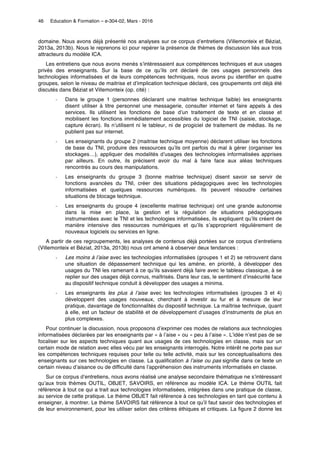 46 Education & Formation – e-304-02, Mars - 2016	
domaine. Nous avons déjà présenté nos analyses sur ce corpus d’entretiens (Villemonteix et Béziat,
2013a, 2013b). Nous le reprenons ici pour repérer la présence de thèmes de discussion liés aux trois
attracteurs du modèle ICA.
Les entretiens que nous avons menés s’intéressaient aux compétences techniques et aux usages
privés des enseignants. Sur la base de ce qu’ils ont déclaré de ces usages personnels des
technologies informatisées et de leurs compétences techniques, nous avons pu identifier en quatre
groupes, selon le niveau de maitrise et d’implication technique déclaré, ces groupements ont déjà été
discutés dans Béziat et Villemonteix (op. cité) :
˗ Dans le groupe 1 (personnes déclarant une maitrise technique faible) les enseignants
disent utiliser à titre personnel une messagerie, consulter internet et faire appels à des
services. Ils utilisent les fonctions de base d’un traitement de texte et en classe et
mobilisent les fonctions immédiatement accessibles du logiciel de TNI (saisie, stockage,
capture écran). Ils n’utilisent ni le tableur, ni de progiciel de traitement de médias. Ils ne
publient pas sur internet.
˗ Les enseignants du groupe 2 (maitrise technique moyenne) déclarent utiliser les fonctions
de base du TNI, produire des ressources qu’ils ont parfois du mal à gérer (organiser les
stockages…), appliquer des modalités d’usages des technologies informatisées apprises
par ailleurs. En outre, ils précisent avoir du mal à faire face aux aléas techniques
rencontrés au cours des manipulations.
˗ Les enseignants du groupe 3 (bonne maitrise technique) disent savoir se servir de
fonctions avancées du TNI, créer des situations pédagogiques avec les technologies
informatisées et quelques ressources numériques. Ils peuvent résoudre certaines
situations de blocage technique.
˗ Les enseignants du groupe 4 (excellente maitrise technique) ont une grande autonomie
dans la mise en place, la gestion et la régulation de situations pédagogiques
instrumentées avec le TNI et les technologies informatisées, ils expliquent qu’ils créent de
manière intensive des ressources numériques et qu’ils s’approprient régulièrement de
nouveaux logiciels ou services en ligne.
A partir de ces regroupements, les analyses de contenus déjà portées sur ce corpus d’entretiens
(Villemonteix et Béziat, 2013a, 2013b) nous ont amené à observer deux tendances :
˗ Les moins à l’aise avec les technologies informatisées (groupes 1 et 2) se retrouvent dans
une situation de dépassement technique qui les amène, en priorité, à développer des
usages du TNI les ramenant à ce qu’ils savaient déjà faire avec le tableau classique, à se
replier sur des usages déjà connus, maîtrisés. Dans leur cas, le sentiment d’insécurité face
au dispositif technique conduit à développer des usages a minima.
˗ Les enseignants les plus à l’aise avec les technologies informatisées (groupes 3 et 4)
développent des usages nouveaux, cherchant à investir au fur et à mesure de leur
pratique, davantage de fonctionnalités du dispositif technique. La maîtrise technique, quant
à elle, est un facteur de stabilité et de développement d’usages d’instruments de plus en
plus complexes.
Pour continuer la discussion, nous proposons d’exprimer ces modes de relations aux technologies
informatisées déclarées par les enseignants par « à l’aise » ou « peu à l’aise ». L’idée n’est pas de se
focaliser sur les aspects techniques quant aux usages de ces technologies en classe, mais sur un
certain mode de relation avec elles vécu par les enseignants interrogés. Notre intérêt ne porte pas sur
les compétences techniques requises pour telle ou telle activité, mais sur les conceptualisations des
enseignants sur ces technologies en classe. La qualification à l’aise ou pas signifie dans ce texte un
certain niveau d’aisance ou de difficulté dans l’appréhension des instruments informatisés en classe.
Sur ce corpus d’entretiens, nous avons réalisé une analyse secondaire thématique ne s’intéressant
qu’aux trois thèmes OUTIL, OBJET, SAVOIRS, en référence au modèle ICA. Le thème OUTIL fait
référence à tout ce qui a trait aux technologies informatisées, intégrées dans une pratique de classe,
au service de cette pratique. Le thème OBJET fait référence à ces technologies en tant que contenu à
enseigner, à montrer. Le thème SAVOIRS fait référence à tout ce qu’il faut savoir des technologies et
de leur environnement, pour les utiliser selon des critères éthiques et critiques. La figure 2 donne les
 