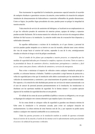 Para incrementar la seguridad de la instalación, prestaremos especial atención al recorrido
de cualquier oleoducto o gaseoducto cercano a la estación, como también a la situación de cualquier
instalación de almacenamiento de hidrocarburos o materiales inflamables de grandes dimensiones.
Como es lógico, las posibles fugas procedentes de estas, pueden poner en peligro la integridad de
nuestra estación.

        Toda estación de servicio de suministro de hidrógeno, se localizará en un emplazamiento en
el que los vehículos pesados de suministro de materias primas, equipos de trabajo y repuestos
puedan acceder fácilmente. De la misma manera los vehículos de los servicios de emergencia deben
disfrutar de fácil acceso a la instalación. La estación tendrá rutas de evacuación bien dispuestas y
señalizadas claramente.

        En aquellas edificaciones o recintos de la instalación, en el que clientes y personal de
servicio puedan quedar atrapados en su interior en caso de incendio, deberán tener como mínimo
dos vías de escape hacia el exterior del recinto, separadas la una de la otra, estratégicamente
situadas en relación al riesgo o nivel de peligro considerado.

        Tras el estudio de los planos que acompañan a nuestro proyecto, se comprueba que las
medidas de seguridad indicadas por el manual se cumplen y superan a la norma. Tanto en cuanto a
la proximidad de líneas de suministro eléctrico, instalaciones petroquímicas o similares y fácil
acceso, tanto como para clientes, vehículos de suministro y servicios de emergencia.

        Para evitar o minimizar el impacto de vehículos contra cualquier instalación principal o
sensible, se colocaran barreras o bolardos. También se procederá a erigir barreras de protección y
vallas de seguridad para evitar que la instalación sufra daños ocasionados por las maniobras de los
vehículos de mantenimiento y suministro y por estacionamiento de grandes cargas desautorizadas.
Por supuesto, si la estación ha sido diseñada para prestar sus servicios de manera automatizada o en
el caso de carecer de personal presente permanentemente en la instalación, las instalaciones se
diseñaran con las oportunas medidas de seguridad. En la lámina número 1 se pueden apreciar
algunas de las medidas de seguridad descritas en este párrafo.

        El vallado de las zonas de acceso prohibido al público o terceros es obligatorio, a no ser que
se dispongan de cualquier otro sistema alternativo que impida el paso a las mismas.

        En las zonas donde se coloquen vallas de seguridad se guardara una distancia mínima de
0,8m entre la instalación o la estructura cercada, para evitar así cualquier situación de
enclaustramiento. La altura mínima de estas barreras será de 2m, y por supuesto no podrá usarse
madera o cualquier otro material combustible en su construcción.

        Todas las puertas presentes en la instalación tendrán su sentido de apertura orientado
hacia el exterior de la estación, el ancho de las mismas será lo suficientemente ancho para facilitar
el acceso o la salida de las personas o vehículos.
                                                                                               21
 