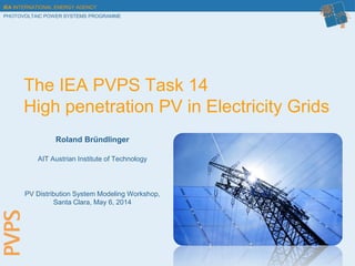 IEA INTERNATIONAL ENERGY AGENCY
PHOTOVOLTAIC POWER SYSTEMS PROGRAMME
The IEA PVPS Task 14
High penetration PV in Electricity Grids
Roland Bründlinger
AIT Austrian Institute of Technology
PV Distribution System Modeling Workshop,
Santa Clara, May 6, 2014
 