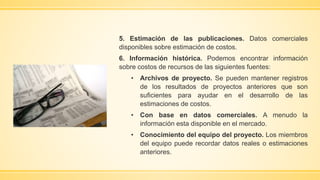 5. Estimación de las publicaciones. Datos comerciales
disponibles sobre estimación de costos.
6. Información histórica. Podemos encontrar información
sobre costos de recursos de las siguientes fuentes:
• Archivos de proyecto. Se pueden mantener registros
de los resultados de proyectos anteriores que son
suficientes para ayudar en el desarrollo de las
estimaciones de costos.
• Con base en datos comerciales. A menudo la
información esta disponible en el mercado.
• Conocimiento del equipo del proyecto. Los miembros
del equipo puede recordar datos reales o estimaciones
anteriores.
 
