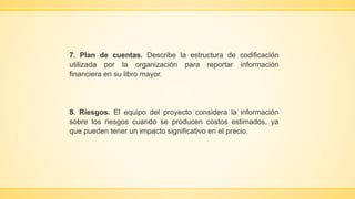 7. Plan de cuentas. Describe la estructura de codificación
utilizada por la organización para reportar información
financiera en su libro mayor.
8. Riesgos. El equipo del proyecto considera la información
sobre los riesgos cuando se producen costos estimados, ya
que pueden tener un impacto significativo en el precio.
 