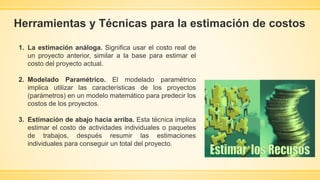 Herramientas y Técnicas para la estimación de costos
1. La estimación análoga. Significa usar el costo real de
un proyecto anterior, similar a la base para estimar el
costo del proyecto actual.
2. Modelado Paramétrico. El modelado paramétrico
implica utilizar las características de los proyectos
(parámetros) en un modelo matemático para predecir los
costos de los proyectos.
3. Estimación de abajo hacia arriba. Esta técnica implica
estimar el costo de actividades individuales o paquetes
de trabajos, después resumir las estimaciones
individuales para conseguir un total del proyecto.
 