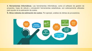 4. Herramientas Informáticas. Las herramientas informáticas, como el software de gestión de
proyectos, hojas de cálculo y simulación/ herramientas estadísticas, son extensamente utilizadas
para ayudar en la estimación de costos.
5. Otros métodos de estimación de costos. Por ejemplo, análisis de ofertas de proveedores.
 