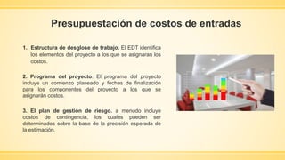Presupuestación de costos de entradas
1. Estructura de desglose de trabajo. El EDT identifica
los elementos del proyecto a los que se asignaran los
costos.
2. Programa del proyecto. El programa del proyecto
incluye un comienzo planeado y fechas de finalización
para los componentes del proyecto a los que se
asignarán costos.
3. El plan de gestión de riesgo. a menudo incluye
costos de contingencia, los cuales pueden ser
determinados sobre la base de la precisión esperada de
la estimación.
 