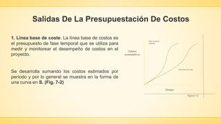 Salidas De La Presupuestación De Costos
1. Línea base de coste. La línea base de costos es
el presupuesto de fase temporal que se utiliza para
medir y monitorear el desempeño de costos en el
proyecto.
Se desarrolla sumando los costos estimados por
período y por lo general se muestra en la forma de
una curva en S. (Fig. 7-2)
Línea base del costo
Flujo de dinero
esperado
Figura 7-2
Tiempo.
Valores
acumulativos
 