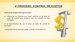 4° PROCESO: CONTROL DE COSTOS
Control de costos tiene que ver con:
a) influenciar los factores que crean cambios en la línea de
base de costos para asegurar que los cambios se han
acordado.
b) la determinación de que la línea de base de costos ha
cambiado.
c) la gestión de los cambios reales, cuando y como ocurren.
 