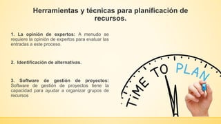 Herramientas y técnicas para planificación de
recursos.
1. La opinión de expertos: A menudo se
requiere la opinión de expertos para evaluar las
entradas a este proceso.
2. Identificación de alternativas.
3. Software de gestión de proyectos:
Software de gestión de proyectos tiene la
capacidad para ayudar a organizar grupos de
recursos
 