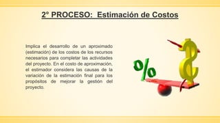 2° PROCESO: Estimación de Costos
Implica el desarrollo de un aproximado
(estimación) de los costos de los recursos
necesarios para completar las actividades
del proyecto. En el costo de aproximación,
el estimador considera las causas de la
variación de la estimación final para los
propósitos de mejorar la gestión del
proyecto.
 