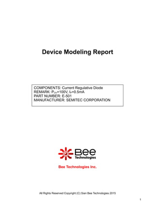 Device Modeling Report
Bee Technologies Inc.
All Rights Reserved Copyright (C) Sian Bee Technologies 2015
1
COMPONENTS: Current Regulative Diode
REMARK: POV=100V, IP=0.5mA
PART NUMBER: E-501
MANUFACTURER: SEMITEC CORPORATION
 
