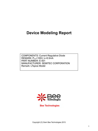 Device Modeling Report
Bee Technologies
Copyright (C) Siam Bee Technologies 2015
1
COMPONENTS: Current Regulative Diode
REMARK: POV=100V, IP=0.5mA
PART NUMBER: E-501
MANUFACTURER: SEMITEC CORPORATION
Remark: LTspice Model
 