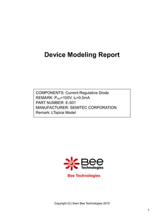 Copyright (C) Siam Bee Technologies 2015
1
Device Modeling Report
Bee Technologies
COMPONENTS: Current Regulative Diode
REMARK: POV=100V, IP=0.5mA
PART NUMBER: E-501
MANUFACTURER: SEMITEC CORPORATION
Remark: LTspice Model
 