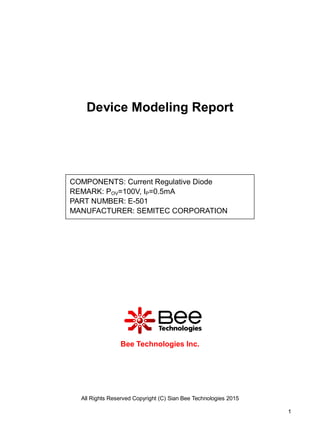 All Rights Reserved Copyright (C) Sian Bee Technologies 2015
1
Device Modeling Report
Bee Technologies Inc.
COMPONENTS: Current Regulative Diode
REMARK: POV=100V, IP=0.5mA
PART NUMBER: E-501
MANUFACTURER: SEMITEC CORPORATION
 