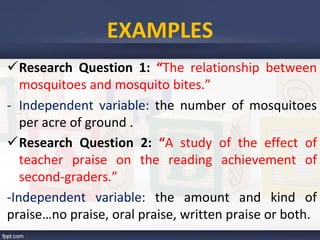 Research Question 1: “The relationship between
mosquitoes and mosquito bites.”
- Independent variable: the number of mosquitoes
per acre of ground .
Research Question 2: “A study of the effect of
teacher praise on the reading achievement of
second-graders.”
-Independent variable: the amount and kind of
praise…no praise, oral praise, written praise or both.
EXAMPLES
 