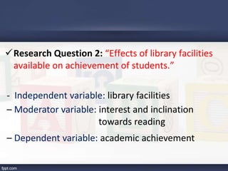Research Question 2: “Effects of library facilities
available on achievement of students.”
- Independent variable: library facilities
– Moderator variable: interest and inclination
towards reading
– Dependent variable: academic achievement
 