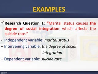 Research Question 1: “Marital status causes the
degree of social integration which affects the
suicide rate.”
- Independent variable: marital status
– Intervening variable: the degree of social
integration
– Dependent variable: suicide rate
EXAMPLES
 