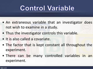 • An extraneous variable that an investigator does
not wish to examine in a study.
• Thus the investigator controls this variable.
• It is also called a covariate.
• The factor that is kept constant all throughout the
experiment.
• There can be many controlled variables in an
experiment.
 